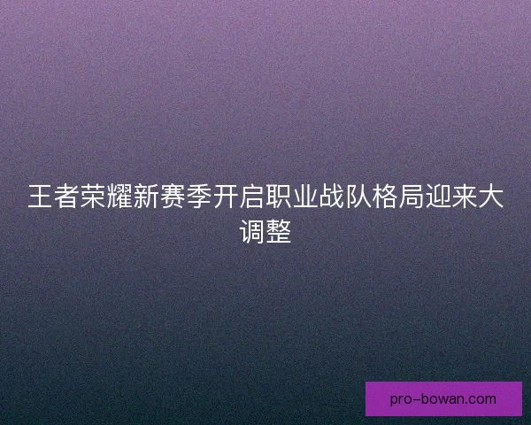 王者荣耀新赛季开启职业战队格局迎来大调整 王者荣耀新赛季开启职业战队格局迎来大调整