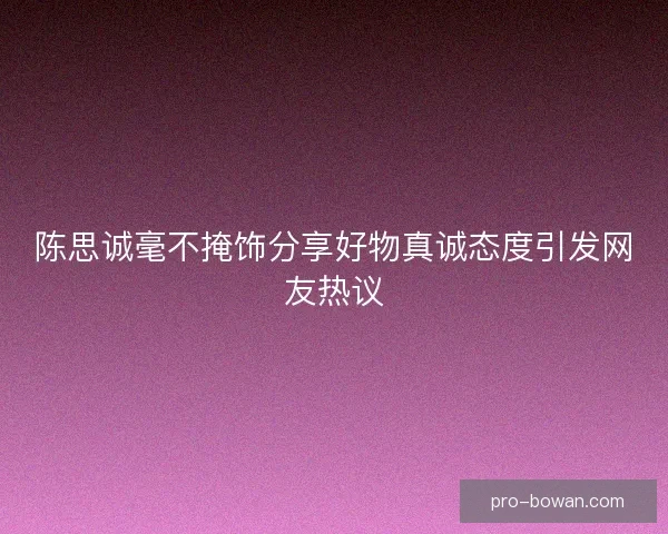 陈思诚毫不掩饰分享好物真诚态度引发网友热议 陈思诚毫不掩饰分享好物真诚态度引发网友热议