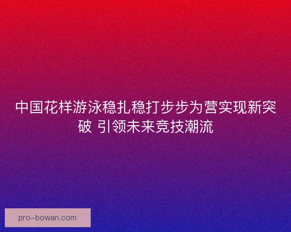 中国花样游泳稳扎稳打步步为营实现新突破 引领未来竞技潮流