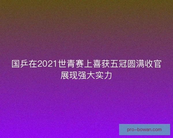 国乒在2021世青赛上喜获五冠圆满收官展现强大实力 国乒在2021世青赛上喜获五冠圆满收官展现强大实力