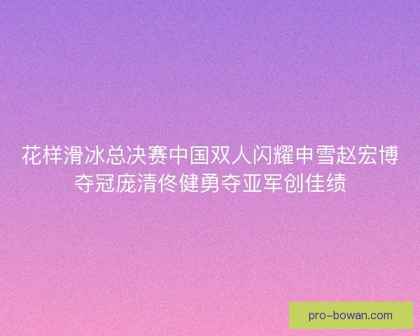 花样滑冰总决赛中国双人闪耀申雪赵宏博夺冠庞清佟健勇夺亚军创佳绩 花样滑冰总决赛中国双人闪耀申雪赵宏博夺冠庞清佟健勇夺亚军创佳绩