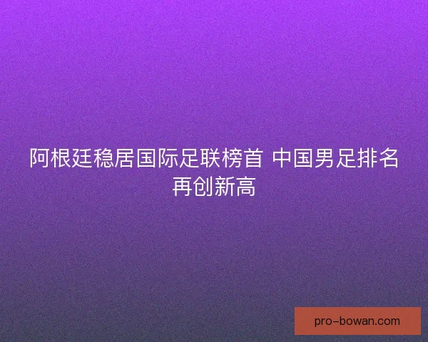 阿根廷稳居国际足联榜首 中国男足排名再创新高