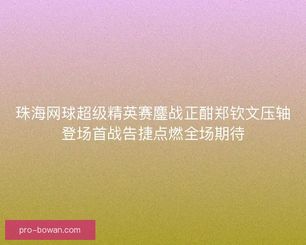 珠海网球超级精英赛鏖战正酣郑钦文压轴登场首战告捷点燃全场期待 珠海网球超级精英赛鏖战正酣郑钦文压轴登场首战告捷点燃全场期待